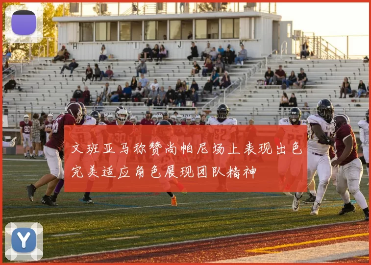 文班亚马称赞尚帕尼场上表现出色完美适应角色展现团队精神