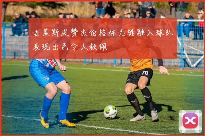 吉莱斯皮赞杰伦格林无缝融入球队表现出色令人钦佩