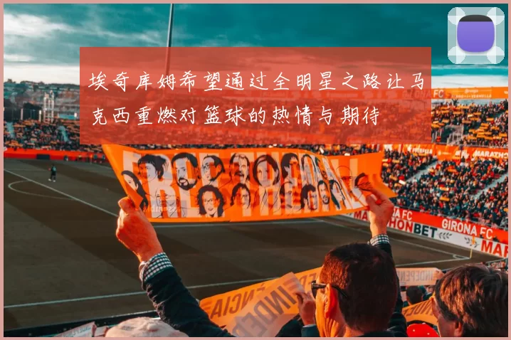 埃奇库姆希望通过全明星之路让马克西重燃对篮球的热情与期待