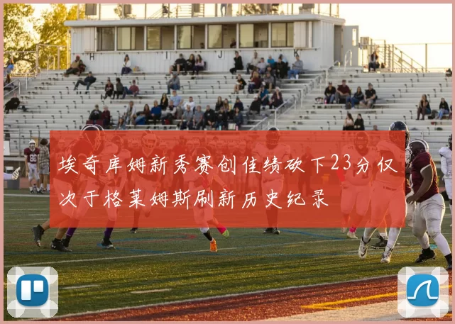 埃奇库姆新秀赛创佳绩砍下23分仅次于格莱姆斯刷新历史纪录