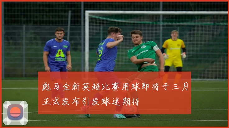 彪马全新英超比赛用球即将于三月正式发布引发球迷期待