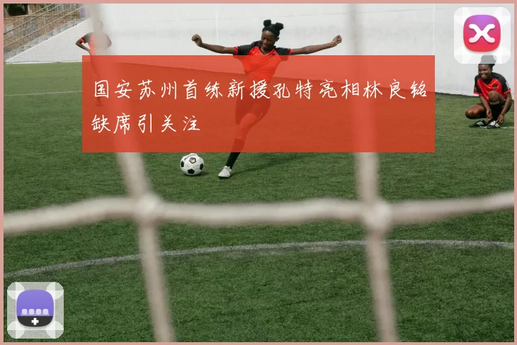 国安苏州首练新援孔特亮相林良铭缺席引关注