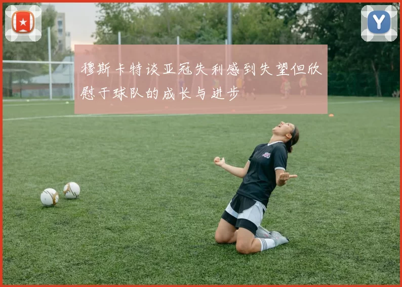 穆斯卡特谈亚冠失利感到失望但欣慰于球队的成长与进步