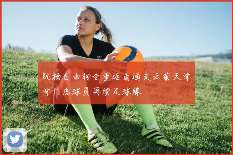 阮杨自由转会重返南通支云前天津津门虎球员再续足球缘