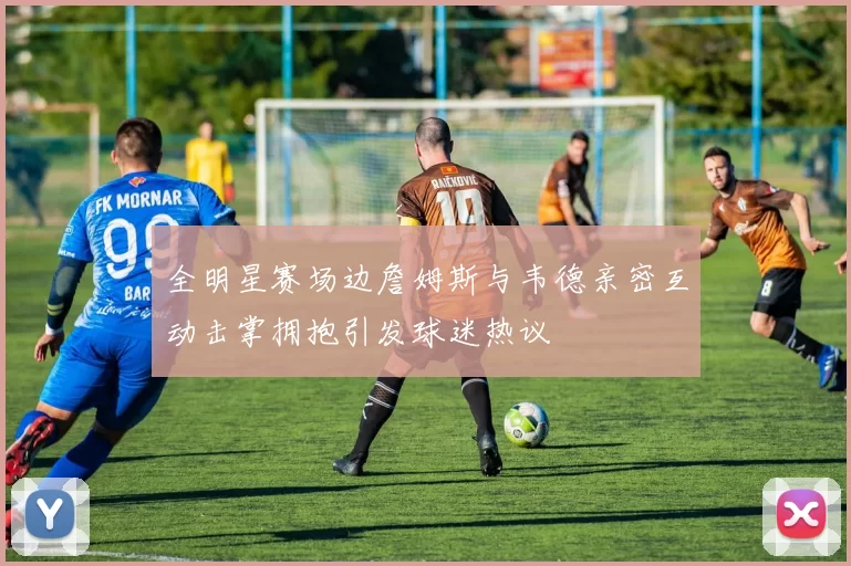 全明星赛场边詹姆斯与韦德亲密互动击掌拥抱引发球迷热议