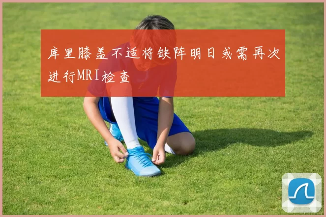 库里膝盖不适将缺阵明日或需再次进行MRI检查