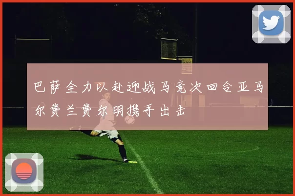巴萨全力以赴迎战马竞次回合亚马尔费兰费尔明携手出击