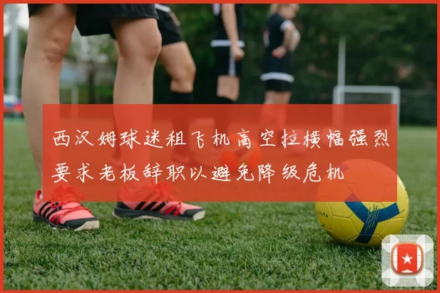 西汉姆球迷租飞机高空拉横幅强烈要求老板辞职以避免降级危机
