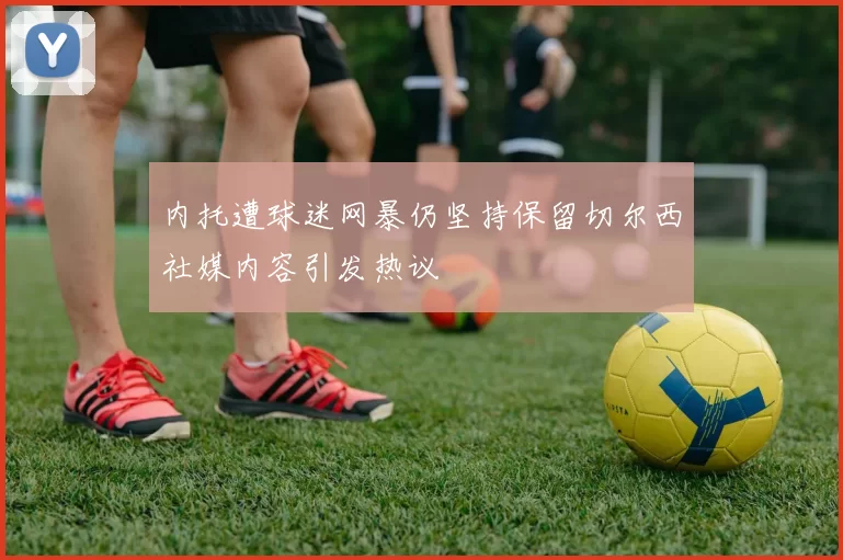 内托遭球迷网暴仍坚持保留切尔西社媒内容引发热议