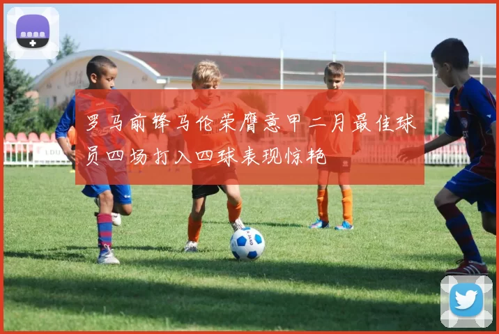 罗马前锋马伦荣膺意甲二月最佳球员四场打入四球表现惊艳