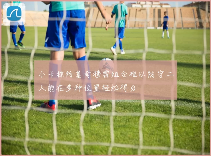 小卡称约基奇穆雷组合难以防守二人能在多种位置轻松得分