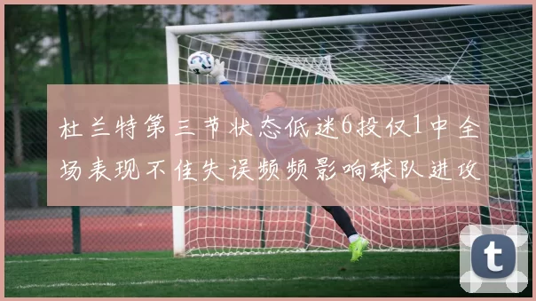杜兰特第三节状态低迷6投仅1中全场表现不佳失误频频影响球队进攻