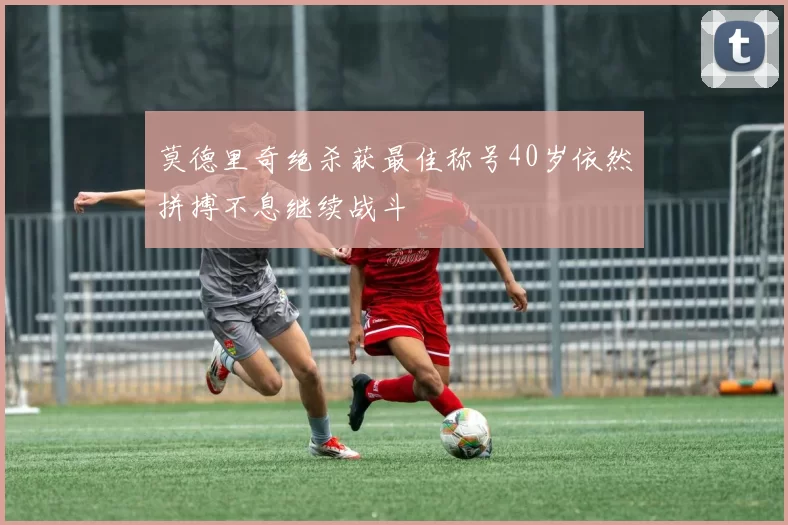 莫德里奇绝杀获最佳称号40岁依然拼搏不息继续战斗