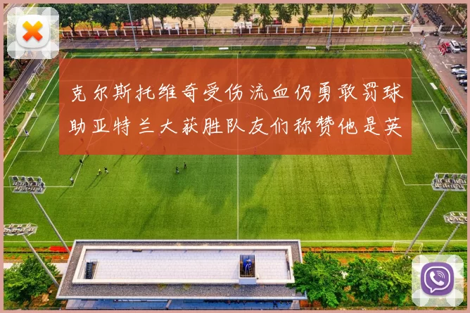 克尔斯托维奇受伤流血仍勇敢罚球助亚特兰大获胜队友们称赞他是英雄