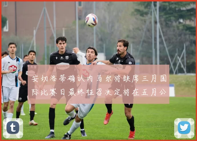 安切洛蒂确认内马尔将缺席三月国际比赛日最终征召决定将在五月公布
