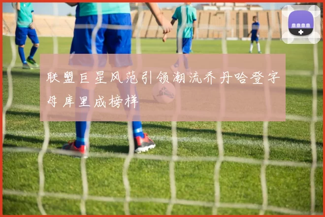 联盟巨星风范引领潮流乔丹哈登字母库里成榜样
