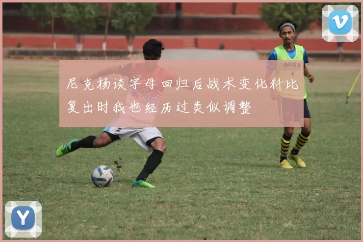 尼克杨谈字母回归后战术变化科比复出时我也经历过类似调整