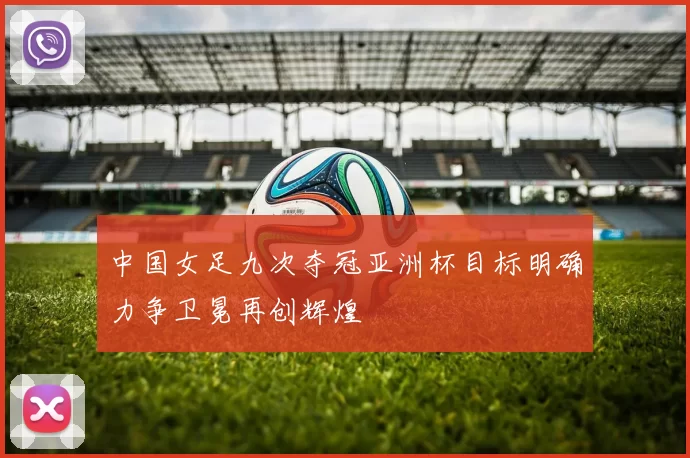 中国女足九次夺冠亚洲杯目标明确力争卫冕再创辉煌