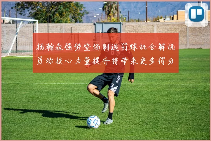 杨瀚森强势登场制造罚球机会解说员称核心力量提升将带来更多得分可能