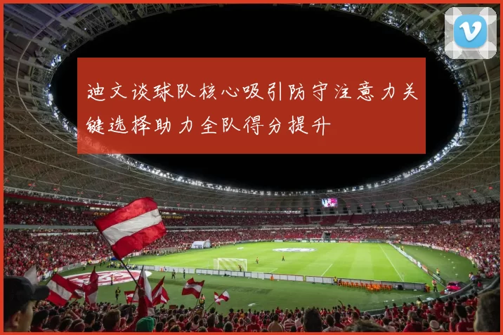 迪文谈球队核心吸引防守注意力关键选择助力全队得分提升